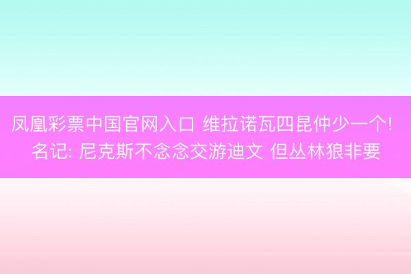 凤凰彩票中国官网入口 维拉诺瓦四昆仲少一个! 名记: 尼克斯不念念交游迪文 但丛林狼非要