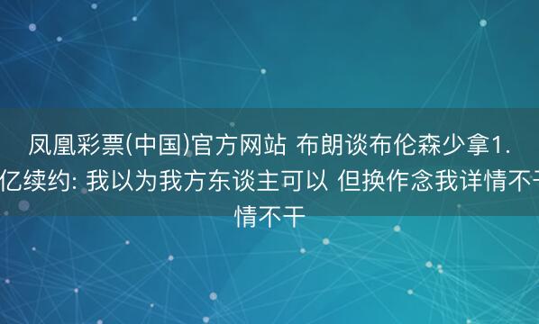 凤凰彩票(中国)官方网站 布朗谈布伦森少拿1.1亿续约: 我以为我方东谈主可以 但换作念我详情不干