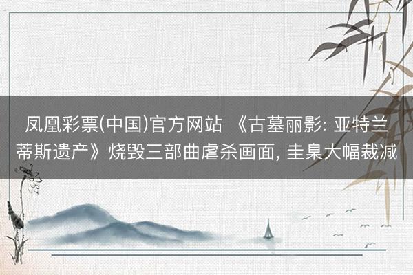 凤凰彩票(中国)官方网站 《古墓丽影: 亚特兰蒂斯遗产》烧毁三部曲虐杀画面， 圭臬大幅裁减