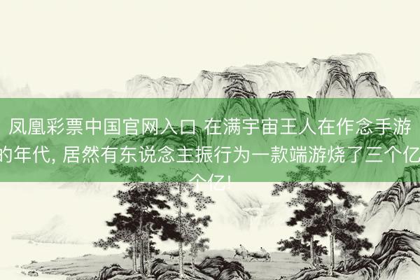 凤凰彩票中国官网入口 在满宇宙王人在作念手游的年代， 居然有东说念主振行为一款端游烧了三个亿!