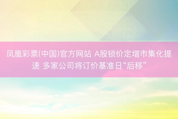 凤凰彩票(中国)官方网站 A股锁价定增市集化提速 多家公司将订价基准日“后移”