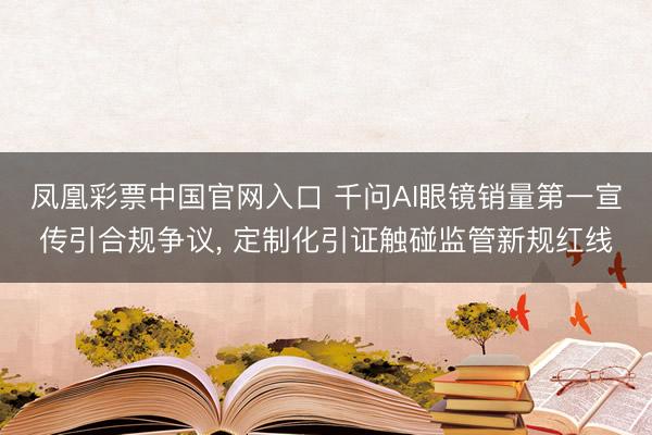 凤凰彩票中国官网入口 千问AI眼镜销量第一宣传引合规争议， 定制化引证触碰监管新规红线