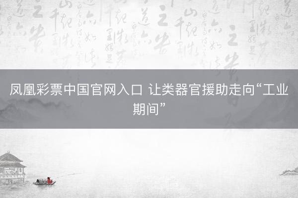 凤凰彩票中国官网入口 让类器官援助走向“工业期间”