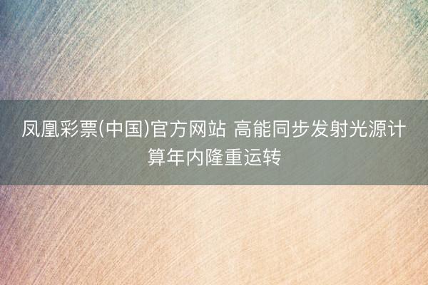 凤凰彩票(中国)官方网站 高能同步发射光源计算年内隆重运转