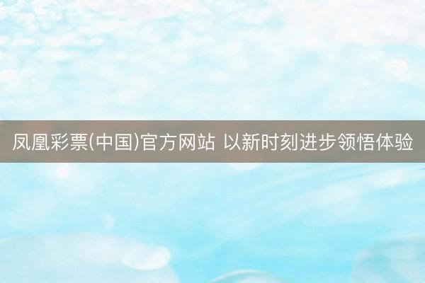 凤凰彩票(中国)官方网站 以新时刻进步领悟体验