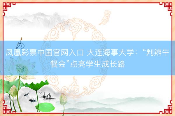 凤凰彩票中国官网入口 大连海事大学：“判辨午餐会”点亮学生成长路