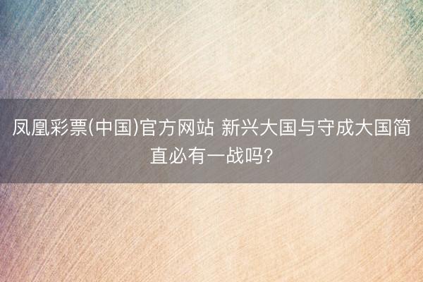 凤凰彩票(中国)官方网站 新兴大国与守成大国简直必有一战吗？