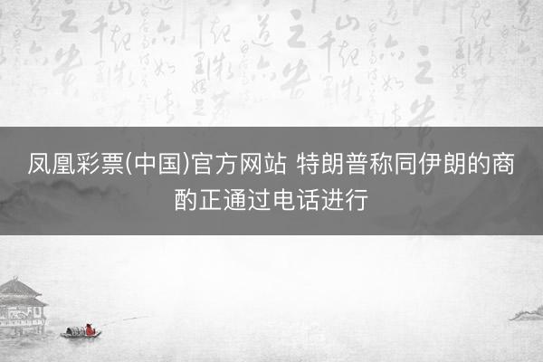 凤凰彩票(中国)官方网站 特朗普称同伊朗的商酌正通过电话进行