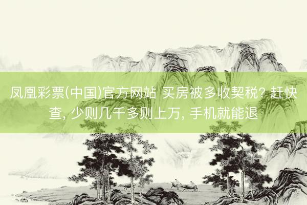 凤凰彩票(中国)官方网站 买房被多收契税? 赶快查， 少则几千多则上万， 手机就能退