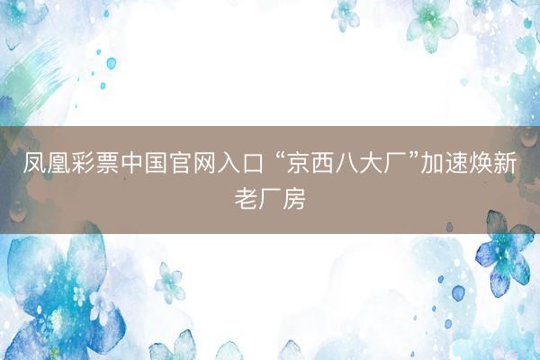凤凰彩票中国官网入口 “京西八大厂”加速焕新老厂房