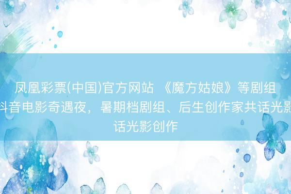 凤凰彩票(中国)官方网站 《魔方姑娘》等剧组亮相抖音电影奇遇夜,暑期档剧组、后生创作家共话光影创作