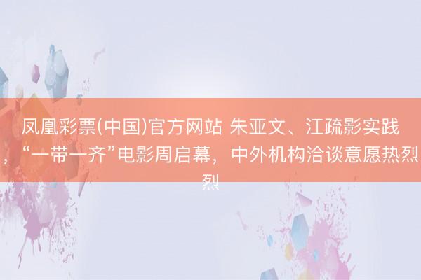 凤凰彩票(中国)官方网站 朱亚文、江疏影实践，“一带一齐”电影周启幕，中外机构洽谈意愿热烈