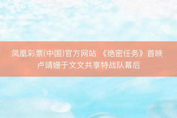 凤凰彩票(中国)官方网站 《绝密任务》首映 卢靖姗于文文共享特战队幕后