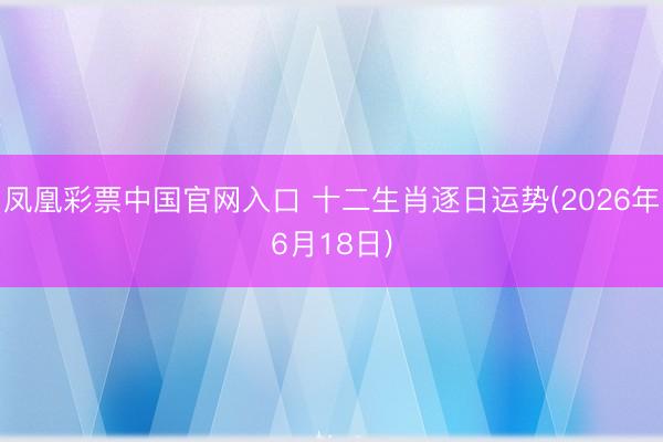 凤凰彩票中国官网入口 十二生肖逐日运势(2026年6月18日)