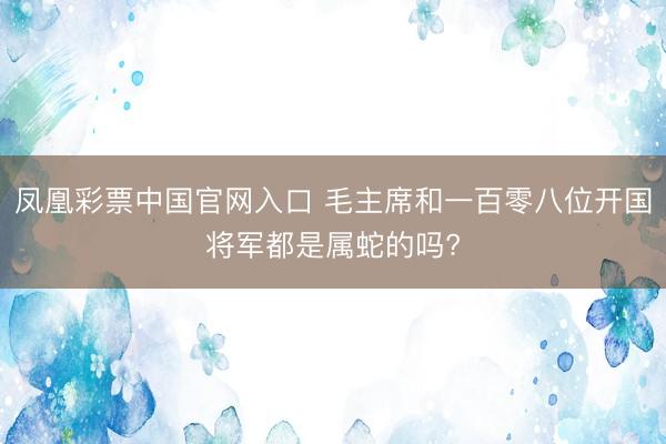 凤凰彩票中国官网入口 毛主席和一百零八位开国将军都是属蛇的吗?