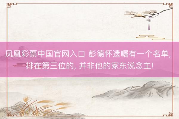 凤凰彩票中国官网入口 彭德怀遗嘱有一个名单, 排在第三位的, 并非他的家东说念主!