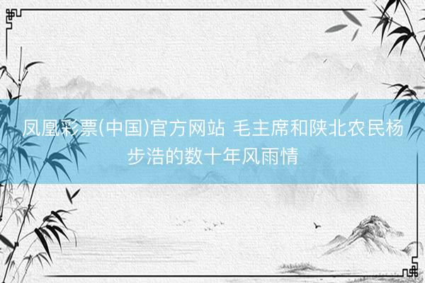 凤凰彩票(中国)官方网站 毛主席和陕北农民杨步浩的数十年风雨情