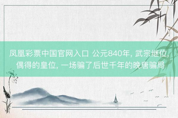 凤凰彩票中国官网入口 公元840年， 武宗继位， 偶得的皇位， 一场骗了后世千年的晚唐骗局