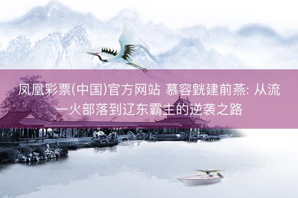 凤凰彩票(中国)官方网站 慕容皝建前燕: 从流一火部落到辽东霸主的逆袭之路