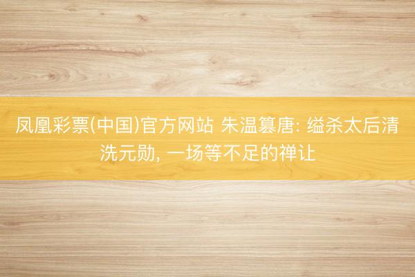 凤凰彩票(中国)官方网站 朱温篡唐: 缢杀太后清洗元勋， 一场等不足的禅让