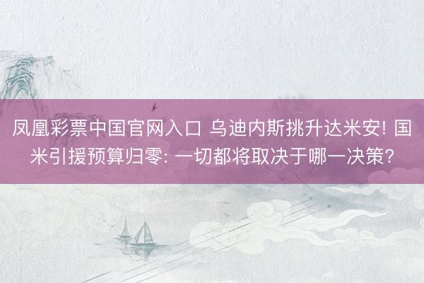 凤凰彩票中国官网入口 乌迪内斯挑升达米安! 国米引援预算归零: 一切都将取决于哪一决策?