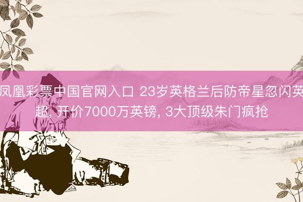 凤凰彩票中国官网入口 23岁英格兰后防帝星忽闪英超， 开价7000万英镑， 3大顶级朱门疯抢
