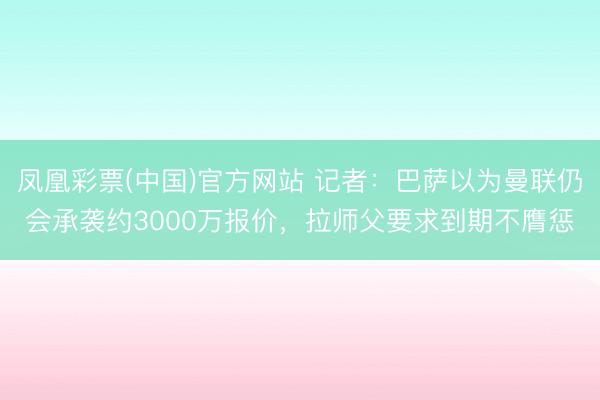 凤凰彩票(中国)官方网站 记者:巴萨以为曼联仍会承袭约3000万报价,拉师父要求到期不膺惩