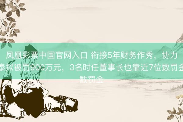 凤凰彩票中国官网入口 衔接5年财务作秀,协力泰拟被罚900万元,3名时任董事长也靠近7位数罚金