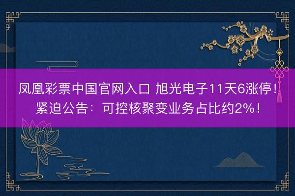 凤凰彩票中国官网入口 旭光电子11天6涨停！紧迫公告：可控核聚变业务占比约2%！