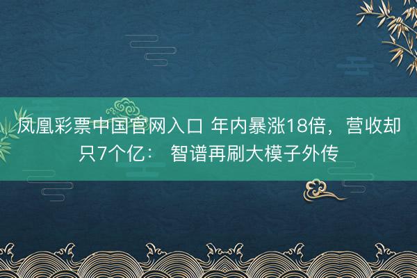 凤凰彩票中国官网入口 年内暴涨18倍，营收却只7个亿： 智谱再刷大模子外传