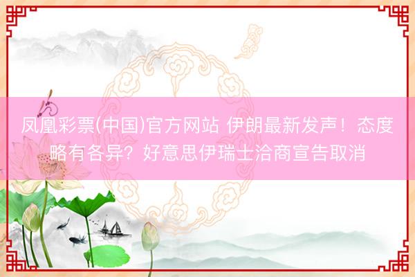 凤凰彩票(中国)官方网站 伊朗最新发声!态度略有各异?好意思伊瑞士洽商宣告取消